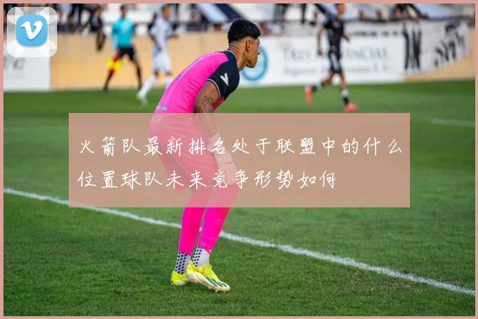 火箭队最新排名处于联盟中的什么位置球队未来竞争形势如何