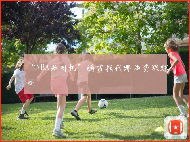 “NBA老司机”通常指代哪些资深球迷